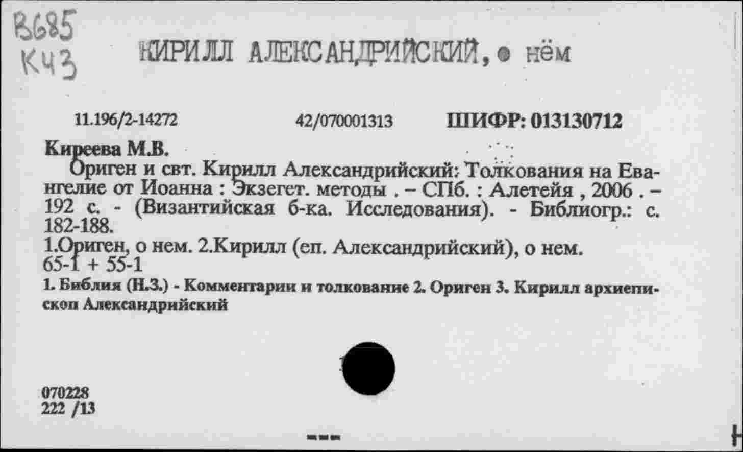 ﻿^5
КЧ5
КИРИЛЛ АЛЕКСАНДРИЙСКИЙ, • нём
11.196/2-14272	42/070001313 ШИФР: 013130712
Киреева М.В.
Ориген и свт. Кирилл Александрийский: Толкования на Евангелие от Иоанна : Экзегет, методы . - СПб. : Алетейя , 2006 . -192 с. - (Византийская б-ка. Исследования). - Библиогр.: с. 182-188.
1.Ориген, о нем. 2.Кирилл (еп. Александрийский), о нем. 65-1 + 55-1
Ь Библия (Н.З.) - Комментарии и толкование 2. Ориген 3. Кирилл архиепископ Александрийский
070228
222 /13